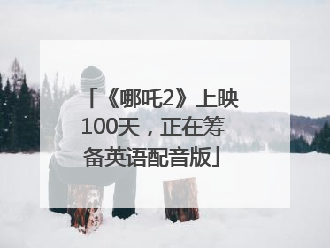 《哪吒2》上映100天，正在筹备英语配音版