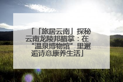 「旅居云南」探秘云南龙陵邦腊掌：在“温泉博物馆”里邂逅诗意康养生活