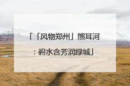 「风物郑州」熊耳河：碧水含芳润绿城