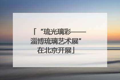 “琉光璃彩——淄博琉璃艺术展”在北京开展