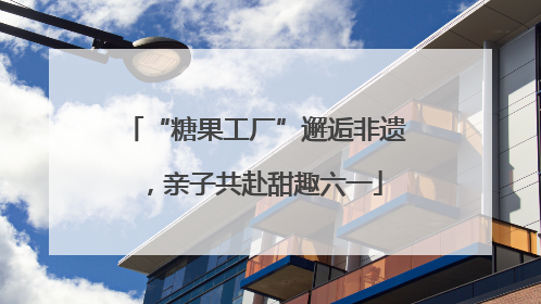 “糖果工厂”邂逅非遗，亲子共赴甜趣六一