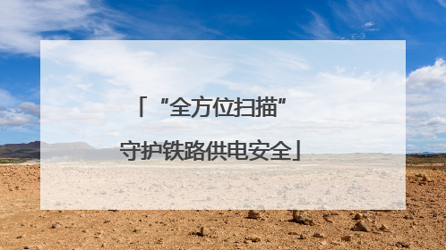 “全方位扫描” 守护铁路供电安全