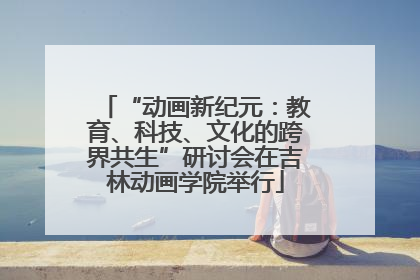 “动画新纪元：教育、科技、文化的跨界共生”研讨会在吉林动画学院举行