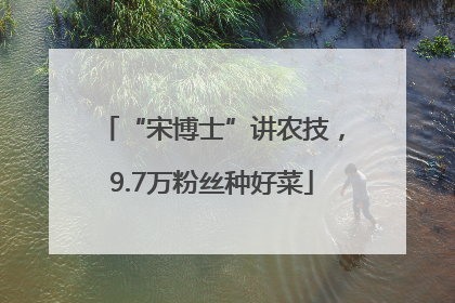 “宋博士”讲农技，9.7万粉丝种好菜
