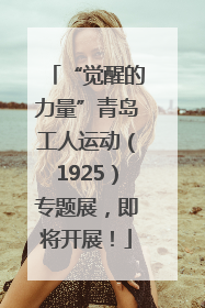 “觉醒的力量”青岛工人运动（1925）专题展，即将开展！