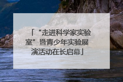 “走进科学家实验室”暨青少年实验展演活动在长启幕