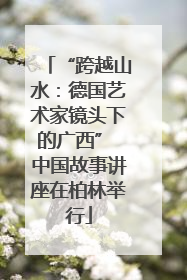 “跨越山水：德国艺术家镜头下的广西” 中国故事讲座在柏林举行