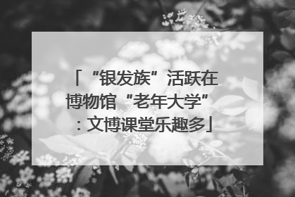 “银发族”活跃在博物馆“老年大学”：文博课堂乐趣多