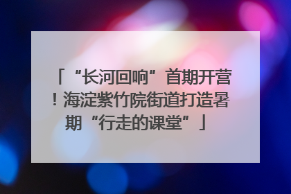 “长河回响”首期开营！海淀紫竹院街道打造暑期“行走的课堂”