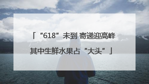 “618”未到 寄递迎高峰 其中生鲜水果占“大头”