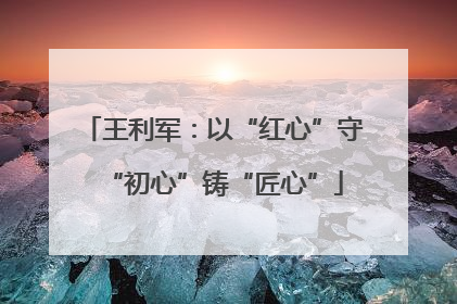 王利军：以“红心”守“初心”铸“匠心”
