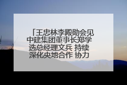 王忠林李殿勋会见中建集团董事长郑学选总经理文兵 持续深化央地合作 协力推动支点建设