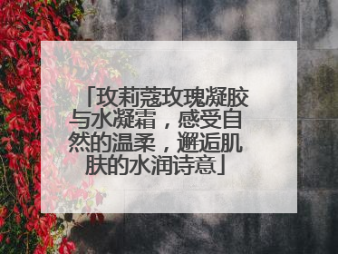 玫莉蔻玫瑰凝胶与水凝霜，感受自然的温柔，邂逅肌肤的水润诗意