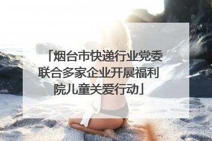 烟台市快递行业党委联合多家企业开展福利院儿童关爱行动