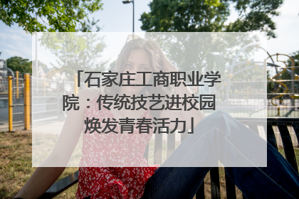 石家庄工商职业学院：传统技艺进校园焕发青春活力