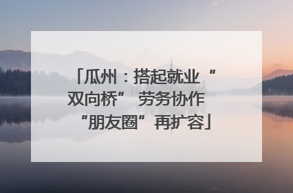 瓜州：搭起就业“双向桥” 劳务协作“朋友圈”再扩容