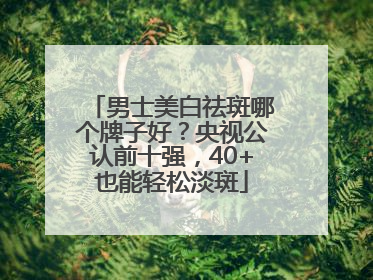 男士美白祛斑哪个牌子好？央视公认前十强，40+也能轻松淡斑