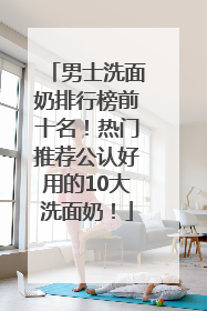 男士洗面奶排行榜前十名！热门推荐公认好用的10大洗面奶！