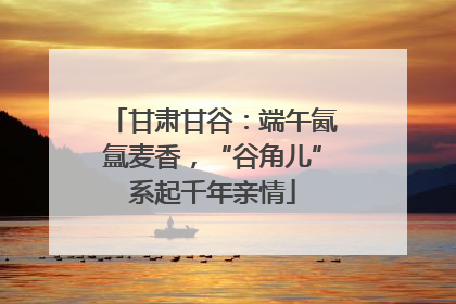 甘肃甘谷：端午氤氲麦香，“谷角儿”系起千年亲情
