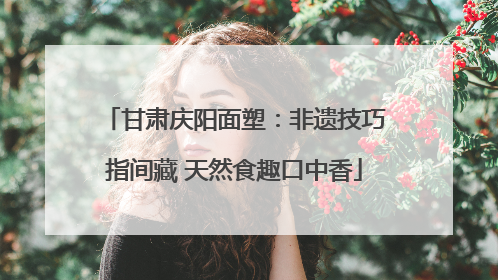 甘肃庆阳面塑：非遗技巧指间藏 天然食趣口中香