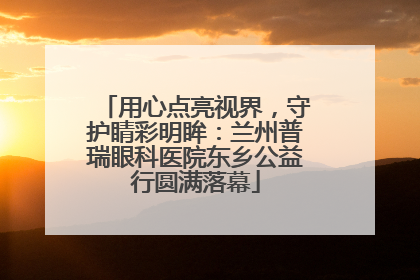 用心点亮视界，守护睛彩明眸：兰州普瑞眼科医院东乡公益行圆满落幕