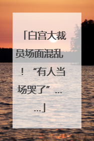 白宫大裁员场面混乱！“有人当场哭了”……