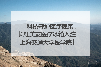科技守护医疗健康，长虹美菱医疗冰箱入驻上海交通大学医学院