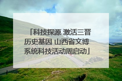 科技探源 激活三晋历史基因 山西省文博系统科技活动周启动