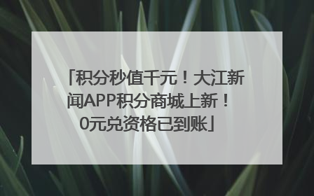 积分秒值千元！大江新闻APP积分商城上新！0元兑资格已到账