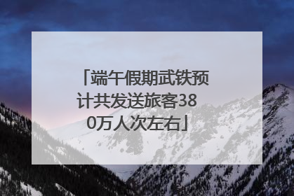 端午假期武铁预计共发送旅客380万人次左右