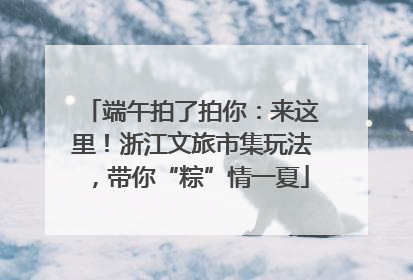 端午拍了拍你：来这里！浙江文旅市集玩法，带你“粽”情一夏