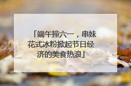 端午撞六一，串妹花式冰粉掀起节日经济的美食热浪