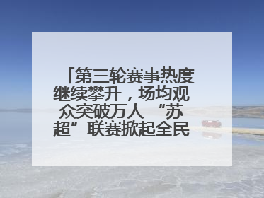 第三轮赛事热度继续攀升，场均观众突破万人 “苏超”联赛掀起全民观赛热潮