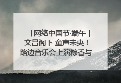 网络中国节·端午｜文昌阁下 童声未央！路边音乐会上演粽香与童真的诗意交响