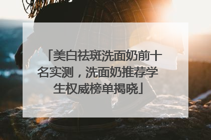 美白祛斑洗面奶前十名实测，洗面奶推荐学生权威榜单揭晓
