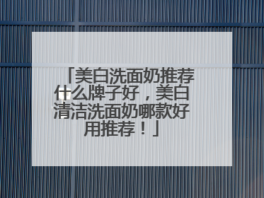 美白洗面奶推荐什么牌子好，美白清洁洗面奶哪款好用推荐！