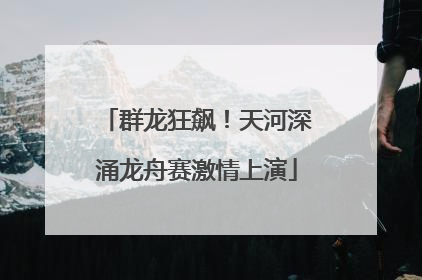 群龙狂飙！天河深涌龙舟赛激情上演