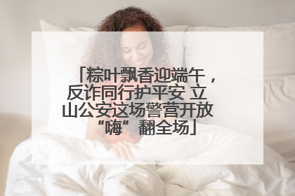粽叶飘香迎端午,反诈同行护平安 立山公安这场警营开放“嗨”翻全场