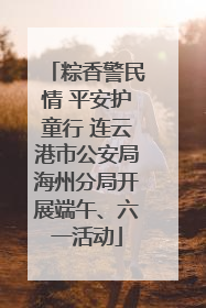 粽香警民情 平安护童行 连云港市公安局海州分局开展端午、六一活动