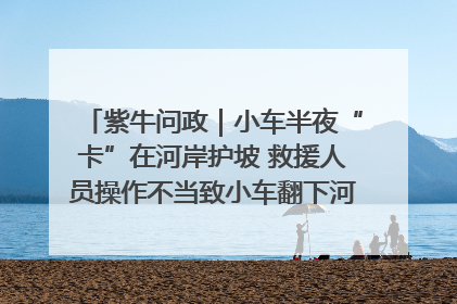 紫牛问政｜小车半夜“卡”在河岸护坡 救援人员操作不当致小车翻下河，然后直接走人了