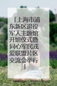 上海市浦东新区退役军人主题馆开馆仪式暨同心军民戎爱联盟片区交流会举行