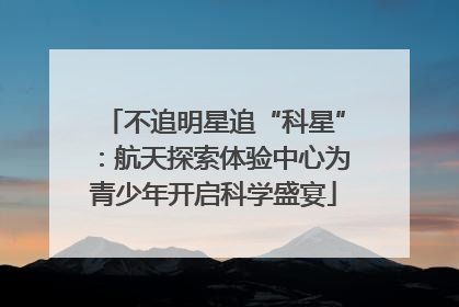 不追明星追“科星”：航天探索体验中心为青少年开启科学盛宴
