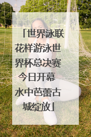 世界泳联花样游泳世界杯总决赛今日开幕 水中芭蕾古城绽放