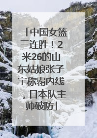 中国女篮三连胜！2米26的山东姑娘张子宇称霸内线，日本队主帅破防