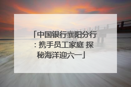 中国银行襄阳分行：携手员工家庭 探秘海洋迎六一