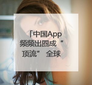 中国App频频出圈成“顶流” 全球网友用下载和消费投出信任票