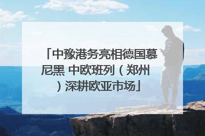 中豫港务亮相德国慕尼黑 中欧班列（郑州）深耕欧亚市场