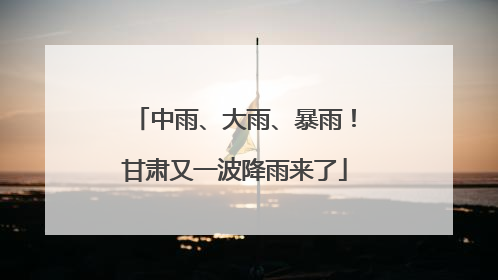 中雨、大雨、暴雨！甘肃又一波降雨来了