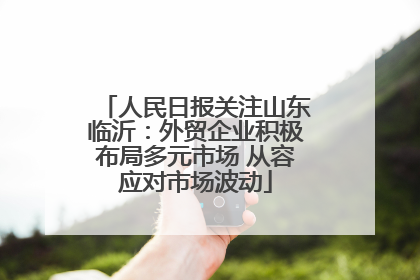 人民日报关注山东临沂：外贸企业积极布局多元市场 从容应对市场波动