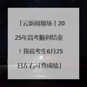 云新闻现场丨2025年高考顺利结束！我省考生6月25日左右可查成绩